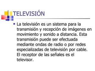 TELEVISIÓN La televisión es un sistema para la transmisión y recepción de imágenes en movimiento y sonido a distancia. Esta transmisión puede ser efectuada mediante ondas de radio o por redes especializadas de televisión por cable. El receptor de las señales es el televisor. 