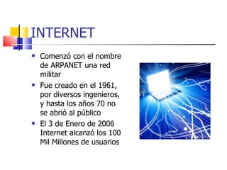 INTERNET Comenzó con el nombre de ARPANET una red militar Fue creado en el 1961, por diversos ingenieros, y hasta los años 70 no se abrió al público El 3 de Enero de 2006 Internet alcanzó los 100 Mil Millones de usuarios 