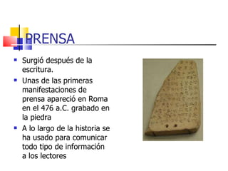 PRENSA Surgió después de la escritura. Unas de las primeras manifestaciones de prensa apareció en Roma en el 476 a.C. grabado en la piedra A lo largo de la historia se ha usado para comunicar todo tipo de información a los lectores 
