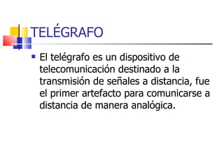 TELÉGRAFO El telégrafo es un dispositivo de telecomunicación destinado a la transmisión de señales a distancia, fue el primer artefacto para comunicarse a distancia de manera analógica. 