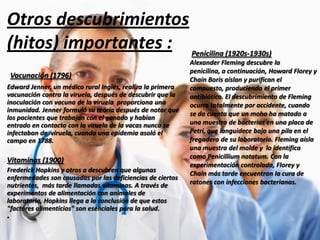 Otros descubrimientos
(hitos) importantes : Penicilina (1920s-1930s)
Vacunación (1796)
Edward Jenner, un médico rural Inglés, realiza la primera
vacunación contra la viruela, después de descubrir que la
inoculación con vacuna de la viruela proporciona una
inmunidad. Jenner formuló su teoría después de notar que
los pacientes que trabajan con el ganado y habían
entrado en contacto con la viruela de la vacas nunca se
infectaban de viruela, cuando una epidemia asoló el
campo en 1788.

Vitaminas (1900)
Frederick Hopkins y otros a descubren que algunas
enfermedades son causadas por las deficiencias de ciertos
nutrientes, más tarde llamadas vitaminas. A través de
experimentos de alimentación con animales de
laboratorio, Hopkins llega a la conclusión de que estos
"factores alimenticios" son esenciales para la salud.
•

Alexander Fleming descubre la
penicilina, a continuación, Howard Florey y
Chain Boris aíslan y purifican el
compuesto, produciendo el primer
antibiótico. El descubrimiento de Fleming
ocurre totalmente por accidente, cuando
se da cuenta que un moho ha matado a
una muestra de bacterias en una placa de
Petri, que languidece bajo una pila en el
fregadero de su laboratorio. Fleming aísla
una muestra del molde y lo identifica
como Penicillium notatum. Con la
experimentación controlada, Florey y
Chain más tarde encuentran la cura de
ratones con infecciones bacterianas.

 