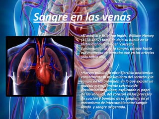 Sangre en las venas
•El médico y fisiólogo inglés, William Harvey
(1578-1657) también dejó su huella en la
historia al descubrir el "correcto
funcionamiento de la sangre, porque hasta
ese momento se pensaba que en las arterias
sólo había aire.

•Harvey publicó la obra Ejercicio anatómico
concerniente al movimiento del corazón y la
sangre en los animales, en la que expuso un
modelo esencialmente correcto de
circulación sanguínea, explicando el papel
de las válvulas, del corazón en los procesos
de succión y bombeo de la sangre, y en el
mecanismo de intercambio entre sangre
usada y sangre oxigenada.

 