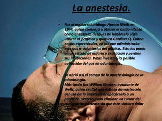 La anestesia.
•

Fue el doctor odontólogo Horace Wells en
1844, quien comenzó a utilizar el óxido nitroso
como anestesia, después de habérselo visto
utilizar al profesor y químico Gardner Q. Colton
en sus espectáculos, en los que administraba
este gas a voluntarios del público. Esto los ponía
en un estado de euforia y excitación y perdían
sus inhibiciones. Wells investigó la posible
aplicación del gas en odontología.

•

Se abrió así el campo de la anestesiología en la
odontología.
Más tarde fue William Morton, ayudante de
Wells, quien realizó una exitosa demostración
del uso de la anestesia al aplicársela a un
paciente. Warren pudo eliminar un tumor del
cuello de su paciente sin que éste sintiera dolor
alguno.

 