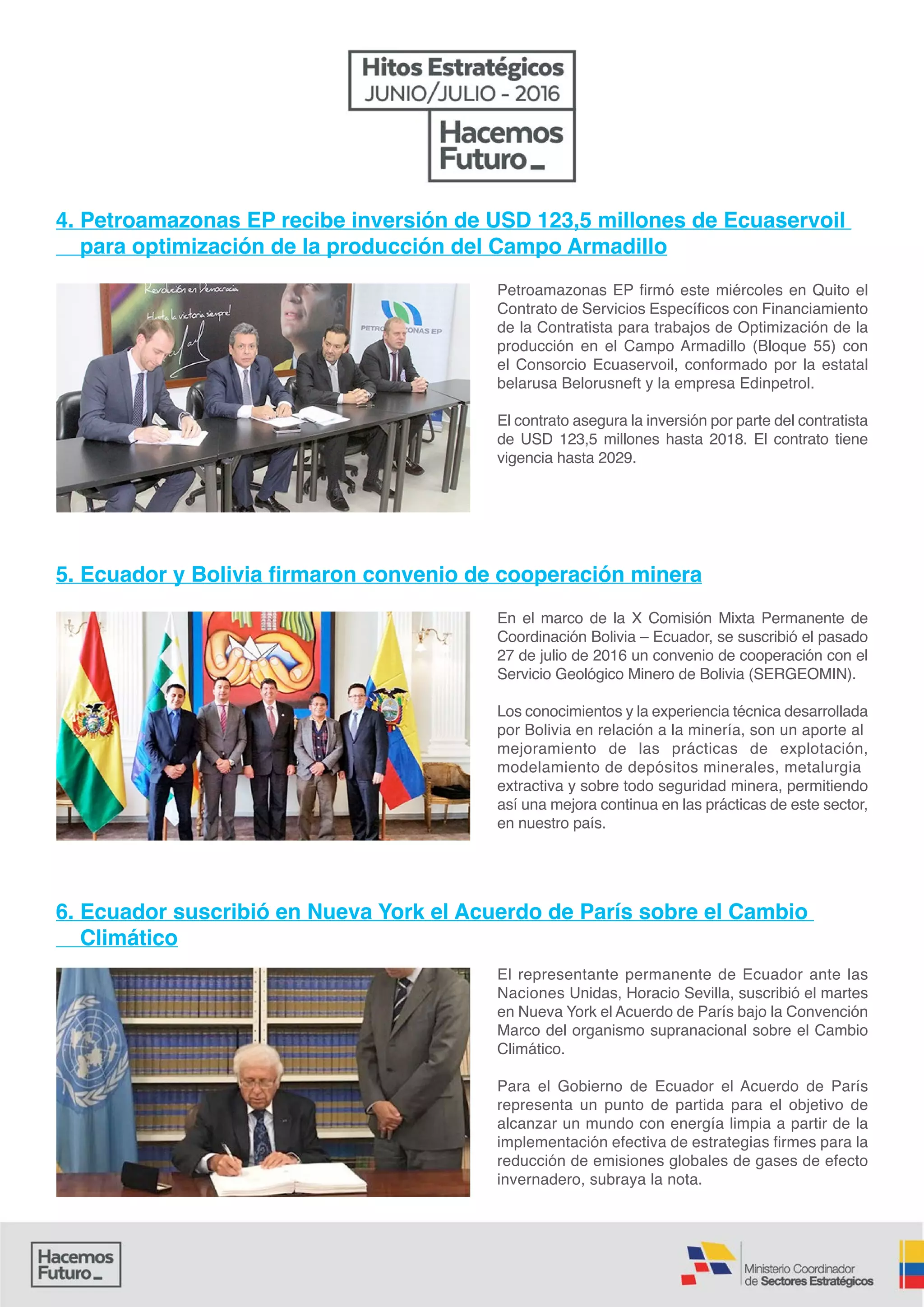 Petroamazonas EP firmó este miércoles en Quito el
Contrato de Servicios Específicos con Financiamiento
de la Contratista para trabajos de Optimización de la
producción en el Campo Armadillo (Bloque 55) con
el Consorcio Ecuaservoil, conformado por la estatal
belarusa Belorusneft y la empresa Edinpetrol.
El contrato asegura la inversión por parte del contratista
de USD 123,5 millones hasta 2018. El contrato tiene
vigencia hasta 2029.
En el marco de la X Comisión Mixta Permanente de
Coordinación Bolivia – Ecuador, se suscribió el pasado
27 de julio de 2016 un convenio de cooperación con el
Servicio Geológico Minero de Bolivia (SERGEOMIN).
Los conocimientos y la experiencia técnica desarrollada
por Bolivia en relación a la minería, son un aporte al
mejoramiento de las prácticas de explotación,
modelamiento de depósitos minerales, metalurgia
extractiva y sobre todo seguridad minera, permitiendo
así una mejora continua en las prácticas de este sector,
en nuestro país.
El representante permanente de Ecuador ante las
Naciones Unidas, Horacio Sevilla, suscribió el martes
en Nueva York el Acuerdo de París bajo la Convención
Marco del organismo supranacional sobre el Cambio
Climático.
Para el Gobierno de Ecuador el Acuerdo de París
representa un punto de partida para el objetivo de
alcanzar un mundo con energía limpia a partir de la
implementación efectiva de estrategias firmes para la
reducción de emisiones globales de gases de efecto
invernadero, subraya la nota.
4. Petroamazonas EP recibe inversión de USD 123,5 millones de Ecuaservoil
para optimización de la producción del Campo Armadillo
5. Ecuador y Bolivia firmaron convenio de cooperación minera
6. Ecuador suscribió en Nueva York el Acuerdo de París sobre el Cambio
Climático
 