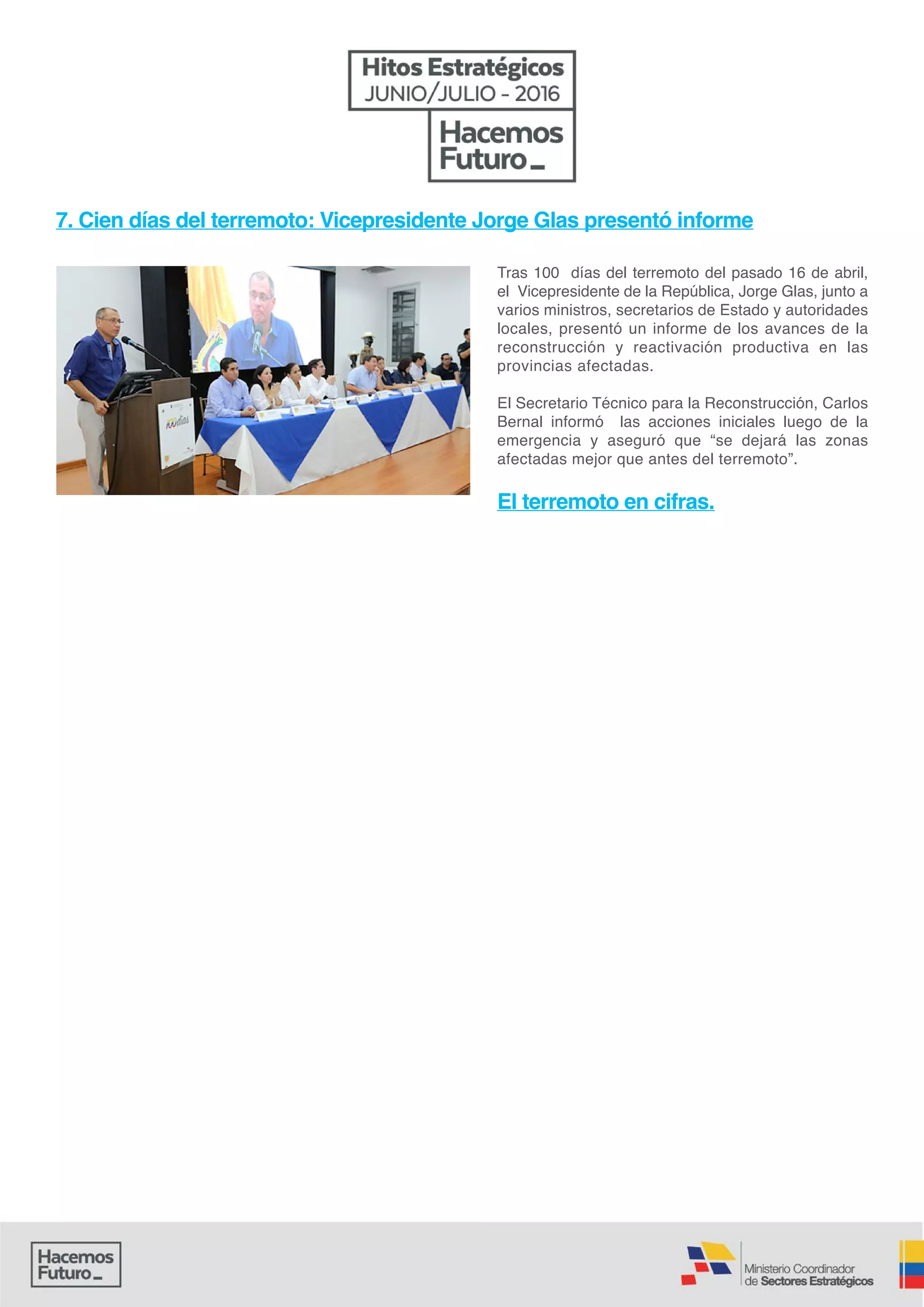 Tras 100 días del terremoto del pasado 16 de abril,
el Vicepresidente de la República, Jorge Glas, junto a
varios ministros, secretarios de Estado y autoridades
locales, presentó un informe de los avances de la
reconstrucción y reactivación productiva en las
provincias afectadas.
El Secretario Técnico para la Reconstrucción, Carlos
Bernal informó las acciones iniciales luego de la
emergencia y aseguró que “se dejará las zonas
afectadas mejor que antes del terremoto”.
El terremoto en cifras.
7. Cien días del terremoto: Vicepresidente Jorge Glas presentó informe
 