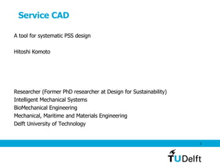 Service CAD A tool for systematic PSS design Hitoshi Komoto Researcher (Former PhD researcher at Design for Sustainability) Intelligent Mechanical Systems BioMechanical Engineering Mechanical, Maritime and Materials Engineering Delft University of Technology 