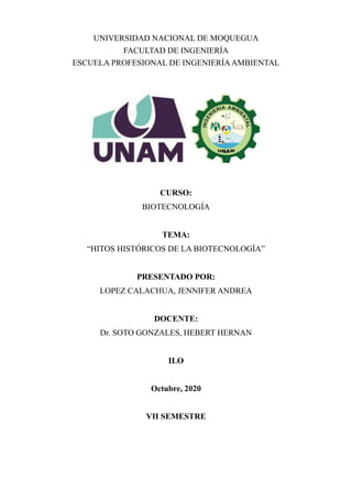 UNIVERSIDAD NACIONAL DE MOQUEGUA
FACULTAD DE INGENIERÍA
ESCUELA PROFESIONAL DE INGENIERÍAAMBIENTAL
CURSO:
BIOTECNOLOGÍA
TEMA:
“HITOS HISTÓRICOS DE LA BIOTECNOLOGÍA”
PRESENTADO POR:
LOPEZ CALACHUA, JENNIFER ANDREA
DOCENTE:
Dr. SOTO GONZALES, HEBERT HERNAN
ILO
Octubre, 2020
VII SEMESTRE
 