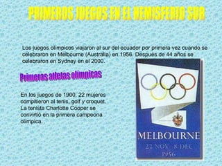 Los juegos olímpicos viajaron al sur del ecuador por primera vez cuando se
celebraron en Melbourne (Australia) en 1956. Después de 44 años se
celebraron en Sydney en el 2000.




En los juegos de 1900, 22 mujeres
compitieron al tenis, golf y croquet.
La tenista Charlotte Cooper se
convirtió en la primera campeona
olímpica.
 