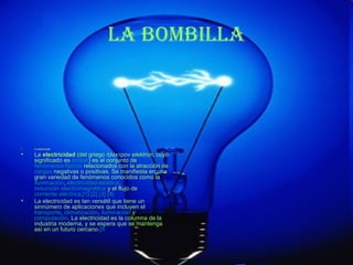 La bombiLLa




•   La electricidad

•   La electricidad (del griego ήλεκτρον elektron, cuyo
    significado es ámbar) es el conjunto de
    fenómenos físicos relacionados con la atracción de
    cargas negativas o positivas. Se manifiesta en una
    gran variedad de fenómenos conocidos como la
    iluminación, electricidad estática,
    inducción electromagnética y el flujo de
    corriente eléctrica.[1] [2] [3] [4]
•   La electricidad es tan versátil que tiene un
    sinnúmero de aplicaciones que incluyen el
    transporte, climatización, iluminación y
    computación. La electricidad es la columna de la
    industria moderna, y se espera que se mantenga
    así en un futuro cercano.[5
 