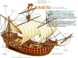 eL barco
     •   Un barco es cualquier construcción cóncava y
         fusiforme, de madera, metal, fibra de vidrio
         hormigón u otro material, que por su forma es
         capaz de flotar en el agua y que se utiliza para
         navegar como medio de transporte. Barco, por
         consiguiente, es un término genérico con el que se
         puede referir tanto a una ligera canoa como a un
         imponente portaaviones.
     •   También se puede considerar como barco a todo
         vaso flotante de forma simétrica respecto de un
         plano longitudinal vertical, llamado plano de crujía,
         provisto de medios de propulsión y gobierno, que
         reúne las siguientes condiciones
 