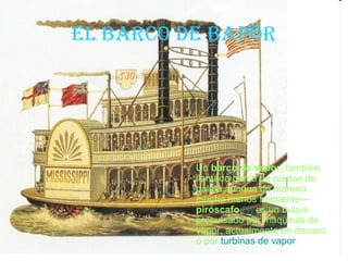 eL barco de bapor




         •   Un barco de vapor, también
             llamado barco de ruedas de
             paleta,aunque de manera
             mucho menos frecuente—
             piróscafo,[1] es un buque
             propulsado por máquinas de
             vapor, actualmente en desuso,
             o por turbinas de vapor.
 