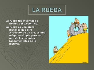 LA RUEDA
La rueda fue inventada a
   finales del paleolítico.
La rueda es una pieza
   metálica que gira
   alrededor de un eje, es una
   máquina simple pero es
   uno de los inventos
   fundamentales de la
   historia.
 