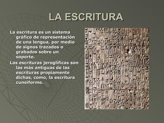 LA ESCRITURA
La escritura es un sistema
   gráfico de representación
   de una lengua, por medio
   de signos trazados o
   grabados sobre un
   soporte.
Las escrituras jeroglíficas son
   las más antiguas de las
   escrituras propiamente
   dichas, como, la escritura
   cuneiforme.
 