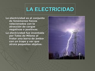 LA ELECTRICIDAD
La electricidad es el conjunto
   de fenómenos físicos
   relacionados con la
   atracción de cargas
   negativas o positivas.
La electricidad fue inventada
   por Tales de Mileno al
   frotar una barra de ámbar
   con un trapo y ver que
   atraía pequeños objetos.
 