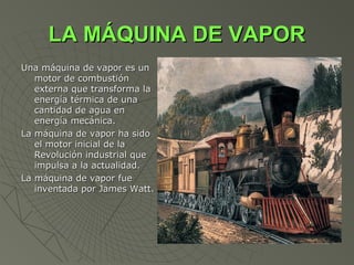 LA MÁQUINA DE VAPOR
Una máquina de vapor es un
   motor de combustión
   externa que transforma la
   energía térmica de una
   cantidad de agua en
   energía mecánica.
La máquina de vapor ha sido
   el motor inicial de la
   Revolución industrial que
   impulsa a la actualidad.
La máquina de vapor fue
   inventada por James Watt.
 