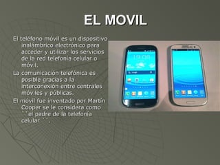 EL MOVIL
El teléfono móvil es un dispositivo
    inalámbrico electrónico para
    acceder y utilizar los servicios
    de la red telefonía celular o
    móvil.
La comunicación telefónica es
    posible gracias a la
    interconexión entre centrales
    móviles y públicas.
El móvil fue inventado por Martín
    Cooper se le considera como
    ``el padre de la telefonía
    celular ´´.
 