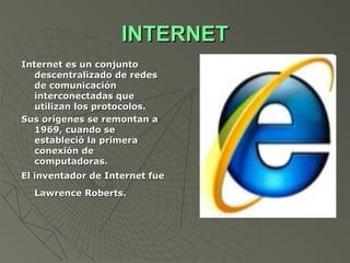 INTERNET
Internet es un conjunto
   descentralizado de redes
   de comunicación
   interconectadas que
   utilizan los protocolos.
Sus orígenes se remontan a
   1969, cuando se
   estableció la primera
   conexión de
   computadoras.
El inventador de Internet fue
  Lawrence Roberts.
 