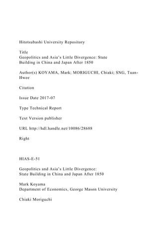 Hitotsubashi University Repository
Title
Geopolitics and Asia’s Little Divergence: State
Building in China and Japan After 1850
Author(s) KOYAMA, Mark; MORIGUCHI, Chiaki; SNG, Tuan-
Hwee
Citation
Issue Date 2017-07
Type Technical Report
Text Version publisher
URL http://hdl.handle.net/10086/28688
Right
HIAS-E-51
Geopolitics and Asia’s Little Divergence:
State Building in China and Japan After 1850
Mark Koyama
Department of Economics, George Mason University
Chiaki Moriguchi
 
