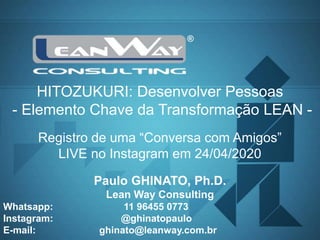 1
LEAN WAY Consulting www.leanway.com.br
Paulo GHINATO, Ph.D.
Lean Way Consulting
Whatsapp: 11 96455 0773
Instagram: @ghinatopaulo
E-mail: ghinato@leanway.com.br
Registro de uma “Conversa com Amigos”
LIVE no Instagram em 24/04/2020
HITOZUKURI: Desenvolver Pessoas
- Elemento Chave da Transformação LEAN -
 