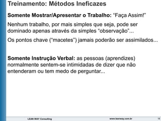 18
LEAN WAY Consulting www.leanway.com.br
Treinamento: Métodos Ineficazes
Somente Mostrar/Apresentar o Trabalho: “Faça Assim!”
Nenhum trabalho, por mais simples que seja, pode ser
dominado apenas através da simples “observação”...
Os pontos chave (“macetes”) jamais poderão ser assimilados...
Somente Instrução Verbal: as pessoas (aprendizes)
normalmente sentem-se intimidadas de dizer que não
entenderam ou tem medo de perguntar...
 