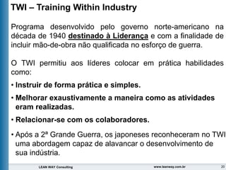 20
LEAN WAY Consulting www.leanway.com.br
TWI – Training Within Industry
Programa desenvolvido pelo governo norte-americano na
década de 1940 destinado à Liderança e com a finalidade de
incluir mão-de-obra não qualificada no esforço de guerra.
O TWI permitiu aos líderes colocar em prática habilidades
como:
• Instruir de forma prática e simples.
• Melhorar exaustivamente a maneira como as atividades
eram realizadas.
• Relacionar-se com os colaboradores.
• Após a 2ª Grande Guerra, os japoneses reconheceram no TWI
uma abordagem capaz de alavancar o desenvolvimento de
sua indústria.
 