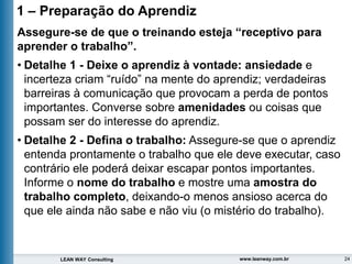 24
LEAN WAY Consulting www.leanway.com.br
1 – Preparação do Aprendiz
Assegure-se de que o treinando esteja “receptivo para
aprender o trabalho”.
• Detalhe 1 - Deixe o aprendiz à vontade: ansiedade e
incerteza criam “ruído” na mente do aprendiz; verdadeiras
barreiras à comunicação que provocam a perda de pontos
importantes. Converse sobre amenidades ou coisas que
possam ser do interesse do aprendiz.
• Detalhe 2 - Defina o trabalho: Assegure-se que o aprendiz
entenda prontamente o trabalho que ele deve executar, caso
contrário ele poderá deixar escapar pontos importantes.
Informe o nome do trabalho e mostre uma amostra do
trabalho completo, deixando-o menos ansioso acerca do
que ele ainda não sabe e não viu (o mistério do trabalho).
 
