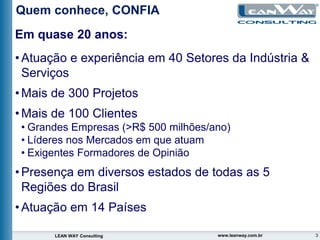 3
LEAN WAY Consulting www.leanway.com.br
Em quase 20 anos:
•Atuação e experiência em 40 Setores da Indústria &
Serviços
•Mais de 300 Projetos
•Mais de 100 Clientes
• Grandes Empresas (>R$ 500 milhões/ano)
• Líderes nos Mercados em que atuam
• Exigentes Formadores de Opinião
•Presença em diversos estados de todas as 5
Regiões do Brasil
•Atuação em 14 Países
Quem conhece, CONFIA
 