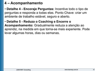 35
LEAN WAY Consulting www.leanway.com.br
4 – Acompanhamento
• Detalhe 4 - Encoraje Perguntas: Incentive todo o tipo de
perguntas e responda a todas elas. Ponto Chave: criar um
ambiente de trabalho estável, seguro e aberto.
• Detalhe 5 - Reduza o Coaching e Encerre o
Acompanhamento: Gradualmente reduza a atenção ao
aprendiz, na medida em que torna-se mais experiente. Pode
levar algumas horas, dias ou semanas.
 