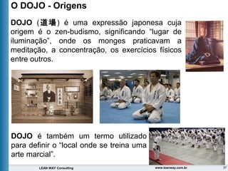 37
LEAN WAY Consulting www.leanway.com.br
DOJO (道場) é uma expressão japonesa cuja
origem é o zen-budismo, significando “lugar de
iluminação”, onde os monges praticavam a
meditação, a concentração, os exercícios físicos
entre outros.
O DOJO - Origens
DOJO é também um termo utilizado
para definir o “local onde se treina uma
arte marcial”.
 