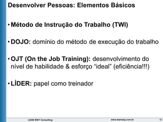 42
LEAN WAY Consulting www.leanway.com.br
Desenvolver Pessoas: Elementos Básicos
•Método de Instrução do Trabalho (TWI)
•DOJO: domínio do método de execução do trabalho
•OJT (On the Job Training): desenvolvimento do
nível de habilidade & esforço “ideal” (eficiência!!!)
•LÍDER: papel como treinador
 