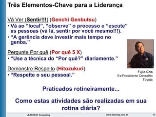 49
LEAN WAY Consulting www.leanway.com.br
Vá Ver (Sentir!!!) (Genchi Genbutsu)
• Vá ao “local”, “observe” o processo e “escute”
as pessoas (vá lá, sentir por você mesmo!!!).
• “A gerência deve investir mais tempo no
genba.”
Pergunte Por quê (Por quê 5 X)
• “Use a técnica do “Por quê?” diariamente.”
Demonstre Respeito (Hitozukuri)
• “Respeite o seu pessoal.”
Três Elementos-Chave para a Liderança
Fujio Cho
Ex-Presidente Conselho
Toyota
Praticados rotineiramente...
Como estas atividades são realizadas em sua
rotina diária?
 