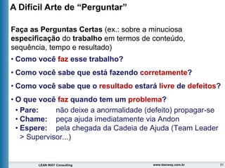 51
LEAN WAY Consulting www.leanway.com.br
Faça as Perguntas Certas (ex.: sobre a minuciosa
especificação do trabalho em termos de conteúdo,
sequência, tempo e resultado)
• Como você faz esse trabalho?
• Como você sabe que está fazendo corretamente?
• Como você sabe que o resultado estará livre de defeitos?
• O que você faz quando tem um problema?
• Pare: não deixe a anormalidade (defeito) propagar-se
• Chame: peça ajuda imediatamente via Andon
• Espere: pela chegada da Cadeia de Ajuda (Team Leader
> Supervisor...)
A Difícil Arte de “Perguntar”
 
