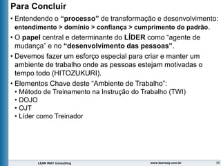55
LEAN WAY Consulting www.leanway.com.br
• Entendendo o “processo” de transformação e desenvolvimento:
entendimento > domínio > confiança > cumprimento do padrão.
• O papel central e determinante do LÍDER como “agente de
mudança” e no “desenvolvimento das pessoas”.
• Devemos fazer um esforço especial para criar e manter um
ambiente de trabalho onde as pessoas estejam motivadas o
tempo todo (HITOZUKURI).
• Elementos Chave deste “Ambiente de Trabalho”:
• Método de Treinamento na Instrução do Trabalho (TWI)
• DOJO
• OJT
• Líder como Treinador
Para Concluir
 