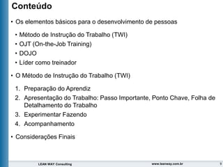 9
LEAN WAY Consulting www.leanway.com.br
Conteúdo
• Os elementos básicos para o desenvolvimento de pessoas
• Método de Instrução do Trabalho (TWI)
• OJT (On-the-Job Training)
• DOJO
• Líder como treinador
• O Método de Instrução do Trabalho (TWI)
1. Preparação do Aprendiz
2. Apresentação do Trabalho: Passo Importante, Ponto Chave, Folha de
Detalhamento do Trabalho
3. Experimentar Fazendo
4. Acompanhamento
• Considerações Finais
 