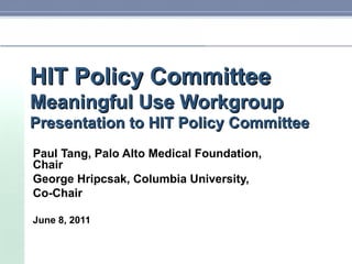 HIT Policy Committee Meaningful Use Workgroup Presentation to HIT Policy Committee Paul Tang, Palo Alto Medical Foundation, Chair George Hripcsak, Columbia University,  Co-Chair June 8, 2011 