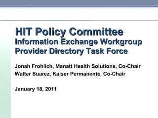 HIT Policy Committee Information Exchange Workgroup Provider Directory Task Force Jonah Frohlich, Manatt Health Solutions, Co-Chair Walter Suarez, Kaiser Permanente, Co-Chair January 18, 2011 