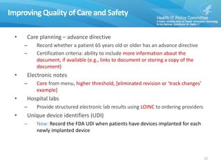 Improving Quality of Care and Safety
• Care planning – advance directive
– Record whether a patient 65 years old or older has an advance directive
– Certification criteria: ability to include more information about the
document, if available (e.g., links to document or storing a copy of the
document)
• Electronic notes
– Core from menu, higher threshold, [eliminated revision or ‘track changes’
example]
• Hospital labs
– Provide structured electronic lab results using LOINC to ordering providers
• Unique device identifiers (UDI)
– New: Record the FDA UDI when patients have devices implanted for each
newly implanted device
12
 