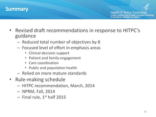 Summary
• Revised draft recommendations in response to HITPC’s
guidance
– Reduced total number of objectives by 8
– Focused level of effort in emphasis areas
• Clinical decision support
• Patient and family engagement
• Care coordination
• Public and population health
– Relied on more mature standards
• Rule-making schedule
– HITPC recommendation, March, 2014
– NPRM, Fall, 2014
– Final rule, 1st half 2015
26
 