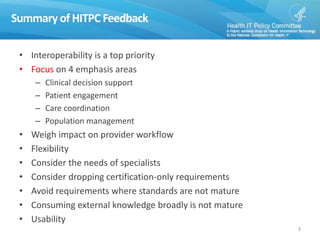 Summaryof HITPC Feedback
• Interoperability is a top priority
• Focus on 4 emphasis areas
– Clinical decision support
– Patient engagement
– Care coordination
– Population management
• Weigh impact on provider workflow
• Flexibility
• Consider the needs of specialists
• Consider dropping certification-only requirements
• Avoid requirements where standards are not mature
• Consuming external knowledge broadly is not mature
• Usability
3
 