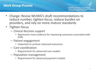 Work Group Process
• Charge: Revise MUWG’s draft recommendations to
reduce number, tighten focus, reduce burden on
providers, and rely on more mature standards
• Tighten focus
– Clinical decision support
• Represents most evidence for improving outcomes associated with
EHRs
– Patient engagement
• Important to achieve improved outcomes
– Care coordination
• Requirement for advanced care models
– Population management
• Requirement for advanced payment models
4
 