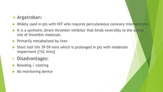  Argatroban:
 Widely used in pts with HIT who requires percutaneous coronary interventions.
 It is a synthetic direct thrombin inhibitor that binds reversibly to the active
site of thrombin molecule.
 Primarily metabolized by liver.
 Short half life 39-59 mins which is prolonged in pts with moderate
impairment [152 mins]
 Disadvantages:
 Bleeding / clotting
 No monitoring device
 