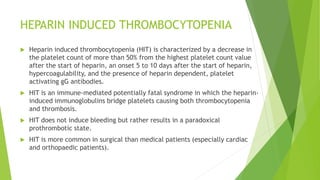 HEPARIN INDUCED THROMBOCYTOPENIA
 Heparin induced thrombocytopenia (HIT) is characterized by a decrease in
the platelet count of more than 50% from the highest platelet count value
after the start of heparin, an onset 5 to 10 days after the start of heparin,
hypercoagulability, and the presence of heparin dependent, platelet
activating gG antibodies.
 HIT is an immune-mediated potentially fatal syndrome in which the heparin-
induced immunoglobulins bridge platelets causing both thrombocytopenia
and thrombosis.
 HIT does not induce bleeding but rather results in a paradoxical
prothrombotic state.
 HIT is more common in surgical than medical patients (especially cardiac
and orthopaedic patients).
 