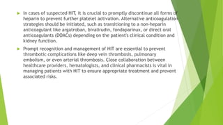  In cases of suspected HIT, it is crucial to promptly discontinue all forms of
heparin to prevent further platelet activation. Alternative anticoagulation
strategies should be initiated, such as transitioning to a non-heparin
anticoagulant like argatroban, bivalirudin, fondaparinux, or direct oral
anticoagulants (DOACs) depending on the patient's clinical condition and
kidney function.
 Prompt recognition and management of HIT are essential to prevent
thrombotic complications like deep vein thrombosis, pulmonary
embolism, or even arterial thrombosis. Close collaboration between
healthcare providers, hematologists, and clinical pharmacists is vital in
managing patients with HIT to ensure appropriate treatment and prevent
associated risks.
 