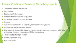 Clinical Conditions/Causes of Thrombocytopenia
1. Increased platelet destruction:
 Non-immune
 Septicemia/ Inflammation
 Disseminated intravascular coagulation
 Thrombotic thrombocytopenic purpura
 Immune
 Autoimmune: idiopathic or secondary immune thrombocytopenia
 Alloimmune: post-transfusion purpura
 Drug-induced: prothrombic (heparin), prohemorrhagic (quinine, quinidine, gold, sulfa
antibiotics, rifampin, vancomycin, NSAIDs, many others)
2. Decreased platelet production:
 Alcohol, cytotoxic drugs
 Aplastic anemia
 