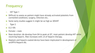 Frequency
1. HIT Type 1
 Difficult to assess as patient might have already activated platelets from
cormorbid conditions; surgery, infection etc.
 Some early studies suggest it might be as high as 30%HIT
2. Type 2
 0.2-10%
 Female > male
 Dose duration: Ab develop from D4 to peak at D7, most patient develop HIT while
receiving heparin. Risk increases with ≥5 of heparin therapy.
 Heplock and heparin coated device have been implicated in development of
antiPF4/Heparin Ab.
 