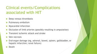 Clinical events/Complications
associated with HIT
 Deep venous thrombosis
 Pulmonary embolism
 Myocardial infarction
 Occlusion of limb arteries (possibly resulting in amputation)
 Transient ischemic attack and stroke
 Skin necrosis
 End-organ damage (eg, adrenal, bowel, spleen, gallbladder, or
hepatic infarction; renal failure)
 Death
 