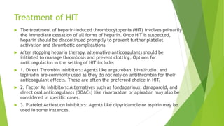 Treatment of HIT
 The treatment of heparin-induced thrombocytopenia (HIT) involves primarily
the immediate cessation of all forms of heparin. Once HIT is suspected,
heparin should be discontinued promptly to prevent further platelet
activation and thrombotic complications.
 After stopping heparin therapy, alternative anticoagulants should be
initiated to manage thrombosis and prevent clotting. Options for
anticoagulation in the setting of HIT include:
 1. Direct Thrombin Inhibitors: Agents like argatroban, bivalirudin, and
lepirudin are commonly used as they do not rely on antithrombin for their
anticoagulant effects. These are often the preferred choice in HIT.
 2. Factor Xa Inhibitors: Alternatives such as fondaparinux, danaparoid, and
direct oral anticoagulants (DOACs) like rivaroxaban or apixaban may also be
considered in specific cases.
 3. Platelet Activation Inhibitors: Agents like dipyridamole or aspirin may be
used in some instances.
 