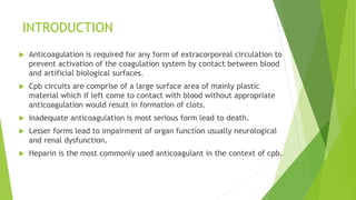 INTRODUCTION
 Anticoagulation is required for any form of extracorporeal circulation to
prevent activation of the coagulation system by contact between blood
and artificial biological surfaces.
 Cpb circuits are comprise of a large surface area of mainly plastic
material which if left come to contact with blood without appropriate
anticoagulation would result in formation of clots.
 Inadequate anticoagulation is most serious form lead to death.
 Lesser forms lead to impairment of organ function usually neurological
and renal dysfunction.
 Heparin is the most commonly used anticoagulant in the context of cpb.
 