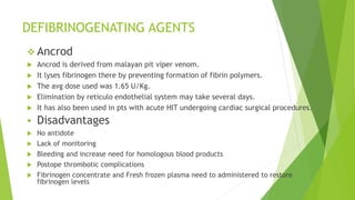 DEFIBRINOGENATING AGENTS
 Ancrod
 Ancrod is derived from malayan pit viper venom.
 It lyses fibrinogen there by preventing formation of fibrin polymers.
 The avg dose used was 1.65 U/Kg.
 Elimination by reticulo endothelial system may take several days.
 It has also been used in pts with acute HIT undergoing cardiac surgical procedures.
 Disadvantages
 No antidote
 Lack of monitoring
 Bleeding and increase need for homologous blood products
 Postope thrombotic complications
 Fibrinogen concentrate and Fresh frozen plasma need to administered to restore
fibrinogen levels
 