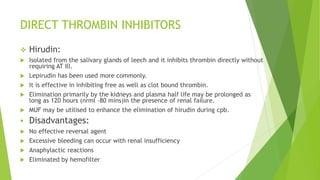 DIRECT THROMBIN INHIBITORS
 Hirudin:
 Isolated from the salivary glands of leech and it inhibits thrombin directly without
requiring AT Ill.
 Lepirudin has been used more commonly.
 It is effective in inhibiting free as well as clot bound thrombin.
 Elimination primarily by the kidneys and plasma half life may be prolonged as
long as 120 hours (nrml -80 mins)in the presence of renal failure.
 MUF may be utilised to enhance the elimination of hirudin during cpb.
 Disadvantages:
 No effective reversal agent
 Excessive bleeding can occur with renal insufficiency
 Anaphylactic reactions
 Eliminated by hemofilter
 
